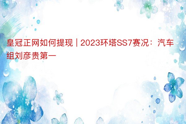 皇冠正网如何提现 | 2023环塔SS7赛况：汽车组刘彦贵第一