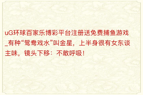 uG环球百家乐博彩平台注册送免费捕鱼游戏_有种“鸳鸯戏水”叫金星，上半身很有女东谈主味，镜头下移：不敢呼吸！