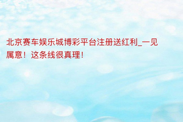 北京赛车娱乐城博彩平台注册送红利_一见属意！这条线很真理！