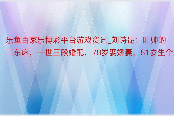 乐鱼百家乐博彩平台游戏资讯_刘诗昆：叶帅的二东床，一世三段婚配，78岁娶娇妻，81岁生个男儿
