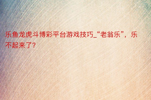 乐鱼龙虎斗博彩平台游戏技巧_“老翁乐”，乐不起来了？