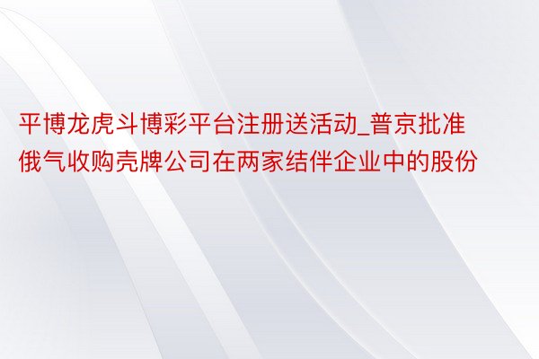 平博龙虎斗博彩平台注册送活动_普京批准俄气收购壳牌公司在两家结伴企业中的股份